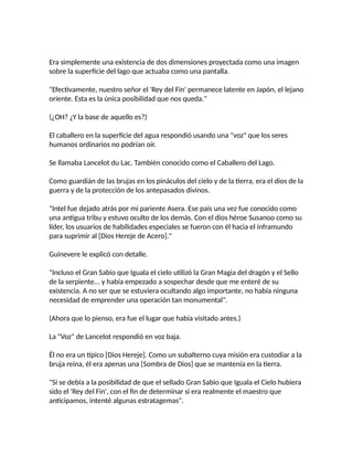 Era simplemente una existencia de dos dimensiones proyectada como una imagen
sobre la superficie del lago que actuaba como una pantalla.
"Efectivamente, nuestro señor el 'Rey del Fin' permanece latente en Japón, el lejano
oriente. Esta es la única posibilidad que nos queda."
(¿OH? ¿Y la base de aquello es?)
El caballero en la superficie del agua respondió usando una "voz" que los seres
humanos ordinarios no podrían oír.
Se llamaba Lancelot du Lac. También conocido como el Caballero del Lago.
Como guardián de las brujas en los pináculos del cielo y de la tierra, era el dios de la
guerra y de la protección de los antepasados divinos.
"Intel fue dejado atrás por mi pariente Asera. Ese país una vez fue conocido como
una antigua tribu y estuvo oculto de los demás. Con el dios héroe Susanoo como su
líder, los usuarios de habilidades especiales se fueron con él hacia el inframundo
para suprimir al [Dios Hereje de Acero]."
Guinevere le explicó con detalle.
"Incluso el Gran Sabio que Iguala el cielo utilizó la Gran Magia del dragón y el Sello
de la serpiente... y había empezado a sospechar desde que me enteré de su
existencia. A no ser que se estuviera ocultando algo importante, no había ninguna
necesidad de emprender una operación tan monumental".
(Ahora que lo pienso, era fue el lugar que había visitado antes.)
La "Voz" de Lancelot respondió en voz baja.
Él no era un típico [Dios Hereje]. Como un subalterno cuya misión era custodiar a la
bruja reina, él era apenas una [Sombra de Dios] que se mantenía en la tierra.
"Sí se debía a la posibilidad de que el sellado Gran Sabio que Iguala el Cielo hubiera
sido el 'Rey del Fin', con el fin de determinar si era realmente el maestro que
anticipamos, intenté algunas estratagemas".
 