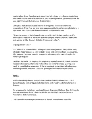 colaboradora de un Campione y de incurrir en la ira de un rey... Bueno, mostré mis
verdaderas habilidades en ese entonces y no hice ningún error, pero me abstuve de
usar algún truco verdaderamente de asesinato".
Lu Yinghua no había alcanzado el nivel de arrogancia subconscientemente
expresado de Erica. Pero por otro lado, su personalidad tenía facetas calculadoras y
tolerantes. Para Godou él había resultado ser un tipo interesante.
"Sin embargo, con el fin de hacer frente a una técnica injusta como la posesión
divina de Ena-neesan, es necesario dominar completamente una carta de triunfo
arriesgando la vida. Después de todo, Erica-neesan, ella...".
"¿Qué pasa con Erica?"
"Esa Nee-san es una verdadera zorra y una verdadera guerrera. Después de todo,
ella debió haber captado la sutil verdad y ahora está entrenando en consecuencia.
¡Ella no es un cisne que muestra su aspecto mientras que lucha con los pies de
remo bajo el agua!"
En última instancia, ¿Lu Yinghua era un genio que podría analizar a todos desde su
núcleo? Estaba constantemente evaluando a sus contendientes y sparring para
medir la capacidad de uno a otro. Al darse cuenta de que estaba rodeado por un
increíble grupo de personas, Godou se quedó profundamente impresionado.
Parte 5.
Mientras Godou y el resto estaban disfrutando el festival de la escuela - Erica
Blandelli estaba en la antigua ciudad de Siena, en la región norteña italiana de ls
Toscana.
Era una pequeña ciudad con una larga historia de prosperidad que data del Imperio
Romano. Los restos de las calles medievales y zonas históricas eran famosos
Patrimonios de la Humanidad.
La Piazza del Campo era probablemente el de más renombre en este sitio.
 