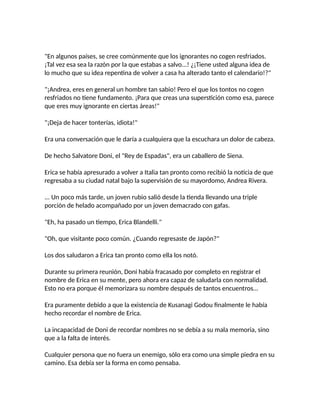 "En algunos países, se cree comúnmente que los ignorantes no cogen resfriados.
¡Tal vez esa sea la razón por la que estabas a salvo...! ¿¡Tiene usted alguna idea de
lo mucho que su idea repentina de volver a casa ha alterado tanto el calendario!?"
"¡Andrea, eres en general un hombre tan sabio! Pero el que los tontos no cogen
resfriados no tiene fundamento. ¡Para que creas una superstición como esa, parece
que eres muy ignorante en ciertas áreas!"
"¡Deja de hacer tonterías, idiota!"
Era una conversación que le daría a cualquiera que la escuchara un dolor de cabeza.
De hecho Salvatore Doni, el "Rey de Espadas", era un caballero de Siena.
Erica se había apresurado a volver a Italia tan pronto como recibió la noticia de que
regresaba a su ciudad natal bajo la supervisión de su mayordomo, Andrea Rivera.
... Un poco más tarde, un joven rubio salió desde la tienda llevando una triple
porción de helado acompañado por un joven demacrado con gafas.
"Eh, ha pasado un tiempo, Erica Blandelli."
"Oh, que visitante poco común. ¿Cuando regresaste de Japón?"
Los dos saludaron a Erica tan pronto como ella los notó.
Durante su primera reunión, Doni había fracasado por completo en registrar el
nombre de Erica en su mente, pero ahora era capaz de saludarla con normalidad.
Esto no era porque él memorizara su nombre después de tantos encuentros...
Era puramente debido a que la existencia de Kusanagi Godou finalmente le había
hecho recordar el nombre de Erica.
La incapacidad de Doni de recordar nombres no se debía a su mala memoria, sino
que a la falta de interés.
Cualquier persona que no fuera un enemigo, sólo era como una simple piedra en su
camino. Esa debía ser la forma en como pensaba.
 
