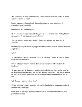 "No nos hemos reunido desde Cerdeña, Sir Salvatore. Gracias por cuidar de mí en
ese entonces, Sir Andrea."
Eran el rey cuya necia apariencia disfrazaba su talento poco ortodoxo y el
mayordomo que le ayudaba.
Erica mostró una sonrisa hermosa.
"Si tienes cualquier asuntos que tratar, ¿por favor podrías ser mi invitada y hablar
con Andrea? Yo me voy a comer mi helado..."
"No, eso no es el caso en esta ocasión. Tengo una petición que hacerle a Sir
Salvatore."
Erica se dirigió rápidamente al [Rey] que instintivamente evitó las responsabilidades
engorrosas.
"¿Yo?"
"Sí. ¿Recuerda la primera vez que conocí a sir Salvatore, cuando se batió en duelo
con Dame San Raffaello?"
"Hmm, esto es realmente molesto. Pero ahora que lo recuerdo, estaban allí
también."
"En ese momento, Sir Salvatore había heredado el 'Libro en Elogio de las hazañas
de David' desde San Raffaello. Me gustaría pedirle permiso para que yo, así como a
la Dama Liliana quien no está en la actualidad, pudiéramos leer ese libro una vez
más."
"¿El libro del Maestro? ¿Libro eh...?"
"Señor Salvatore, una vez aceptó la solicitud de San Raffaello para salvaguardar el
grimorio San Gimignano."
Consciente de los vagos recuerdos de su maestro, Andrea Rivera intervino para
prestarle asistencia.
 