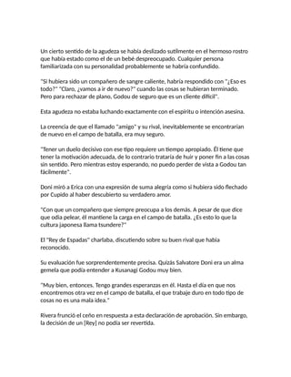 Un cierto sentido de la agudeza se había deslizado sutilmente en el hermoso rostro
que había estado como el de un bebé despreocupado. Cualquier persona
familiarizada con su personalidad probablemente se habría confundido.
"Si hubiera sido un compañero de sangre caliente, habría respondido con "¿Eso es
todo?" "Claro, ¿vamos a ir de nuevo?" cuando las cosas se hubieran terminado.
Pero para rechazar de plano, Godou de seguro que es un cliente difícil".
Esta agudeza no estaba luchando exactamente con el espíritu o intención asesina.
La creencia de que el llamado "amigo" y su rival, inevitablemente se encontrarían
de nuevo en el campo de batalla, era muy seguro.
"Tener un duelo decisivo con ese tipo requiere un tiempo apropiado. Él tiene que
tener la motivación adecuada, de lo contrario trataría de huir y poner fin a las cosas
sin sentido. Pero mientras estoy esperando, no puedo perder de vista a Godou tan
fácilmente".
Doni miró a Erica con una expresión de suma alegría como si hubiera sido flechado
por Cupido al haber descubierto su verdadero amor.
"Con que un compañero que siempre preocupa a los demás. A pesar de que dice
que odia pelear, él mantiene la carga en el campo de batalla. ¿Es esto lo que la
cultura japonesa llama tsundere?"
El "Rey de Espadas" charlaba, discutiendo sobre su buen rival que habia
reconocido.
Su evaluación fue sorprendentemente precisa. Quizás Salvatore Doni era un alma
gemela que podía entender a Kusanagi Godou muy bien.
"Muy bien, entonces. Tengo grandes esperanzas en él. Hasta el día en que nos
encontremos otra vez en el campo de batalla, el que trabaje duro en todo tipo de
cosas no es una mala idea."
Rivera frunció el ceño en respuesta a esta declaración de aprobación. Sin embargo,
la decisión de un [Rey] no podía ser revertida.
 