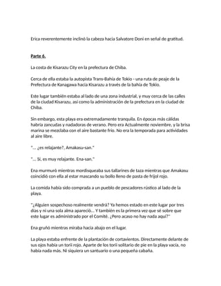 Erica reverentemente inclinó la cabeza hacia Salvatore Doni en señal de gratitud.
Parte 6.
La costa de Kisarazu City en la prefectura de Chiba.
Cerca de ella estaba la autopista Trans-Bahía de Tokio - una ruta de peaje de la
Prefectura de Kanagawa hacia Kisarazu a través de la bahía de Tokio.
Este lugar también estaba al lado de una zona industrial, y muy cerca de las calles
de la ciudad Kisarazu, así como la administración de la prefectura en la ciudad de
Chiba.
Sin embargo, esta playa era extremadamente tranquila. En épocas más cálidas
habría zancudas y nadadoras de verano. Pero era Actualmente noviembre, y la brisa
marina se mezclaba con el aire bastante frío. No era la temporada para actividades
al aire libre.
"... ¿es relajante?, Amakasu-san."
"... Sí, es muy relajante. Ena-san."
Ena murmuró mientras mordisqueaba sus tallarines de taza mientras que Amakasu
coincidió con ella al estar mascando su bollo lleno de pasta de frijol rojo.
La comida había sido comprada a un pueblo de pescadores rústico al lado de la
playa.
"¿Alguien sospechoso realmente vendrá? Ya hemos estado en este lugar por tres
días y ni una sola alma apareció... Y también es la primera vez que sé sobre que
este lugar es administrado por el Comité. ¿Pero acaso no hay nada aquí?"
Ena gruñó mientras miraba hacia abajo en el lugar.
La playa estaba enfrente de la plantación de cortavientos. Directamente delante de
sus ojos había un torii rojo. Aparte de los torii solitario de pie en la playa vacía, no
había nada más. Ni siquiera un santuario o una pequeña cabaña.
 