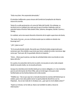 "Estás muy bien. Me sorprende demasiado."
El miembro indiferente y poco sincero del Comité de Compilación de Historia
estuvo de acuerdo.
Tanto él y su jefe pertenecían a la rama de Tokio del Comité. Sin embargo, su
territorio era en realidad más vasto que lo que el nombre implicaba, pues se
extendía hasta el final de Tokio desde Chiba, Saitama, Kanagawa, Ibaraki, Gunma y
Toshigi...
En realidad, sería más exacto llamarlo el dominio de la región supervisora de Kanto.
"Por cierto, Ena-san, ¿no vas a la fiesta escolar que se celebra en donde vive
Kusanagi-san?"
"¿Eh? ¿Qué es eso?"
"En la escuela donde estudia. Recuerdo que el festival estaba programado para
comenzar ayer. Pero debido a que tenía que tener cuidado de evitar mencionar algo
como que "fuera por allí, he guardado silencio al respecto. "
"Hmm... Ahora que lo pienso, ese tipo de actividad debe estar ocurriendo en esta
época del año."
En cuanto a la costumbre de Ena de no asistir a la escuela en serio, todo empezó
desde la escuela media, no, la escuela primaria.
Aunque los miembros de la familia Seishuuin se vieron obligados a ir a las montañas
para la seria formación de Hime-Miko, solo se le dio lugar a Ena para estar
familiarizada con los hechos básicos de la vida escolar.
"Maldita sea ~ No es que vaya tan a menudo durante los eventos del festival que se
celebra, pero si tan sólo pudiera tener la oportunidad de divertirme con Su
Majestad... Eso es tan malo de ti, Amakasu-san, ¿¡por qué no me lo dijiste antes!?"
"Espera un minuto, no fui sólo yo. Kaoru-san también lo sabía y retuvo la
información."
 