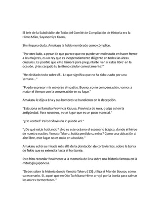 El Jefe de la Subdivisión de Tokio del Comité de Compilación de Historia era la
Hime-Miko, Sayanomiya Kaoru.
Sin ninguna duda, Amakasu la había nombrado como cómplice.
"Por otro lado, a pesar de que parece que no puede ser molestado en hacer frente
a las mujeres, es un rey que es inesperadamente diligente en todas las áreas
cruciales. Es posible que él te llamara para preguntarte 'ven si estás libre' en la
ocasión. ¿Has cargado tu teléfono celular correctamente?"
"He olvidado todo sobre él... Lo que significa que no ha sido usado por una
semana..."
"Puedo expresar mis mayores simpatías. Bueno, como compensación, vamos a
matar el tiempo con la conversación en su lugar."
Amakasu le dijo a Ena y sus hombros se hundieron en la decepción.
"Esta zona se llamaba Provincia Kazusa, Provincia de Awa, o algo así en la
antigüedad. Para nosotros, es un lugar que es un poco especial."
"¿De verdad? Pero todavía no lo puedo ver."
"¿De qué estás hablando? ¿No es este océano el escenario trágico, donde el héroe
de nuestra nación, Yamato Takeru, había perdido su reina? Como una ubicación al
aire libre, este lugar no es malo en absoluto."
Amakasu echó su mirada más allá de la plantación de cortavientos, sobre la bahía
de Tokio que se extendía hacia el horizonte.
Esto hizo recordar finalmente a la memoria de Ena sobre una historia famosa en la
mitología japonesa.
"Debes saber la historia donde Yamato Takeru [13] utiliza el Mar de Bousou como
su escenario. Sí, aquel que en Oto Tachibana-Hime arrojó por la borda para calmar
los mares tormentosos."
 