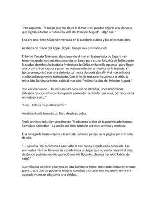 "Por supuesto. 'Te ruego que me dejes ir al mar, y así puedar dejarle a tu sierva lo
que significa darme a redimir la vida del Príncipe August'... Algo así. "
Ena era una Hime-Miko bien versada en la sabiduría clásica y las artes marciales.
Acababa de citarlo del Kojiki. (Kojiki: Google mis estimados xd)
El héroe Yamato Takeru estaba cruzando el mar en la provincia de Sagami - en
términos modernos, estaría tomando un barco para cruzar la bahía de Tokio desde
la ciudad de Yokosuka hasta la Prefectura de Chiba en la orilla opuesta - para llegar
a la provincia de Kazusa y pasar los acontecimientos a medida de la leyenda. El
barco se encontró con una violenta tormenta después de salir, y el mar se había
vuelto peligrosamente turbulento. Con el fin de restaurar la calma a la crisis, la
reina Oto Tachibana-Hime, saltó al mar para "redimir la vida del Principe August."
"De vez en cuando -. Tal vez una vez cada par de décadas, unos fenómenos
extraños relacionados con la leyenda comienzan a circular por aquí, por favor echa
un vistazo a esto."
"Hey... Esto es muy interesante."
Amakasu había tomado un libro desde su bolsa.
Tenía un título más bien anodino de "Tradiciones orales de la provincia de Kazusa,
Complete Collection". La unión del libro también era muy sencilla y modesta.
Ena navegó de forma rápida a través de un breve pasaje en la página por enfrente
de ella.
"... La Reina Oto Tachibana-Hime saltó al mar con la espada en la ensenada. Las
corrientes marinas llevaron su espada hacia un lugar que no era la tierra ni el mar,
de donde posteriormente apareció una isla flotante. ¿Nunca has oído hablar de
esto?"
Sus reliquias, el peine y la ropa de Oto Tachibana-Hime, más tarde derivaron en una
playa... Este tipo de pequeña historia comenzó a circular una vez que la reina era
adorada y consagrada como una deidad.
 