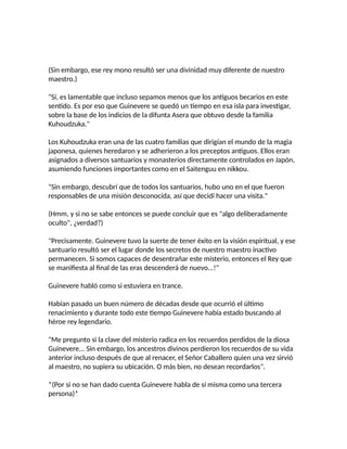 (Sin embargo, ese rey mono resultó ser una divinidad muy diferente de nuestro
maestro.)
"Sí, es lamentable que incluso sepamos menos que los antiguos becarios en este
sentido. Es por eso que Guinevere se quedó un tiempo en esa isla para investigar,
sobre la base de los indicios de la difunta Asera que obtuvo desde la familia
Kuhoudzuka."
Los Kuhoudzuka eran una de las cuatro familias que dirigían el mundo de la magia
japonesa, quienes heredaron y se adherieron a los preceptos antiguos. Ellos eran
asignados a diversos santuarios y monasterios directamente controlados en Japón,
asumiendo funciones importantes como en el Saitenguu en nikkou.
"Sin embargo, descubrí que de todos los santuarios, hubo uno en el que fueron
responsables de una misión desconocida, así que decidí hacer una visita."
(Hmm, y si no se sabe entonces se puede concluir que es "algo deliberadamente
oculto", ¿verdad?)
"Precisamente. Guinevere tuvo la suerte de tener éxito en la visión espiritual, y ese
santuario resultó ser el lugar donde los secretos de nuestro maestro inactivo
permanecen. Si somos capaces de desentrañar este misterio, entonces el Rey que
se manifiesta al final de las eras descenderá de nuevo...!"
Guinevere habló como si estuviera en trance.
Habían pasado un buen número de décadas desde que ocurrió el último
renacimiento y durante todo este tiempo Guinevere había estado buscando al
héroe rey legendario.
"Me pregunto si la clave del misterio radica en los recuerdos perdidos de la diosa
Guinevere... Sin embargo, los ancestros divinos perdieron los recuerdos de su vida
anterior incluso después de que al renacer, el Señor Caballero quien una vez sirvió
al maestro, no supiera su ubicación. O más bien, no desean recordarlos".
*(Por si no se han dado cuenta Guinevere habla de sí misma como una tercera
persona)*
 