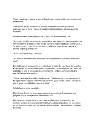 Si este campo vacío aislado se está utilizando como un escondite secreto, entonces,
ciertamente -
"Es bastante astuto. En efecto, la alabarda inversa está por debajo del torii,
enterrado bajo la tierra y fueron arrojados múltiples capas de barreras estrictas
sobre ella."
Amakasu le explicó después de notar la dirección de la mirada de Ena.
"En cuanto a la 'hierba' mantenida en este lugar bajo vigilancia... Hemos recibido un
informe secreto de ellos que han habido recientes inestabilidades no identificadas...
Se sugiere que es causa del ir y venir de un poderoso mago. Es por eso que se
decidió asignar guardias aquí".
"Y así, Kaoru-san llamó a Ena aquí."
"Sí. Tenía un presentimiento ominoso y sería mejor tener a la persona más fuerte
aquí."
Este había sido probablemente el resultado de la visión del espíritu de Sayanomiya
Kaoru que estaba en un nivel bastante competente. Un enemigo que sólo podía ser
repelido por Ena, la usuaria de la posesión divina - Justo en ese momento, Ena
percibió la mirada de alguien.
"¿Estamos siendo observados, Amakasu-san? Probablemente cerca, pero no aquí.
Es algo bastante lejos de un hechizo de alto nivel. ¿Qué vamos a hacer? En caso de
que el autor en realidad nos haga una visita."
Señaló hacia la bolsa en su lado.
El contenido dentro era una espada japonesa con una hoja de dos pies y tres
pulgadas. Era el arma personal de Seishuuin Ena.
Ella comenzó a inspeccionar la zona con sus afilados sentidos bestiales. Sus
instintos también eran excepcionalmente fuertes, hasta el punto de ser consciente
de ser observada en secreto a través de medios mágicos... Pero sintió un cambio en
la mirada.
 