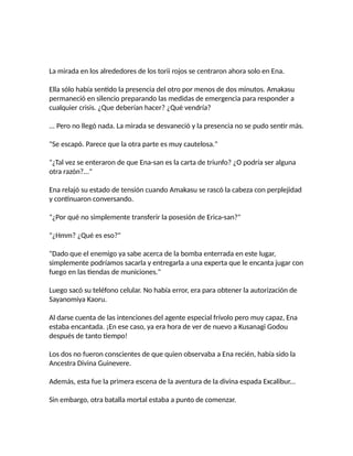La mirada en los alrededores de los torii rojos se centraron ahora solo en Ena.
Ella sólo había sentido la presencia del otro por menos de dos minutos. Amakasu
permaneció en silencio preparando las medidas de emergencia para responder a
cualquier crisis. ¿Que deberían hacer? ¿Qué vendría?
... Pero no llegó nada. La mirada se desvaneció y la presencia no se pudo sentir más.
"Se escapó. Parece que la otra parte es muy cautelosa."
"¿Tal vez se enteraron de que Ena-san es la carta de triunfo? ¿O podría ser alguna
otra razón?..."
Ena relajó su estado de tensión cuando Amakasu se rascó la cabeza con perplejidad
y continuaron conversando.
"¿Por qué no simplemente transferir la posesión de Erica-san?"
"¿Hmm? ¿Qué es eso?"
"Dado que el enemigo ya sabe acerca de la bomba enterrada en este lugar,
simplemente podríamos sacarla y entregarla a una experta que le encanta jugar con
fuego en las tiendas de municiones."
Luego sacó su teléfono celular. No había error, era para obtener la autorización de
Sayanomiya Kaoru.
Al darse cuenta de las intenciones del agente especial frívolo pero muy capaz, Ena
estaba encantada. ¡En ese caso, ya era hora de ver de nuevo a Kusanagi Godou
después de tanto tiempo!
Los dos no fueron conscientes de que quien observaba a Ena recién, había sido la
Ancestra Divina Guinevere.
Además, esta fue la primera escena de la aventura de la divina espada Excalibur...
Sin embargo, otra batalla mortal estaba a punto de comenzar.
 