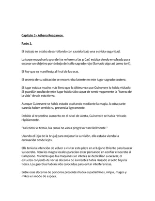 Capítulo 3 - Athena Reaparece.
Parte 1.
El trabajo se estaba desarrollando con cautela bajo una estricta seguridad.
La torpe maquinaria grande (se refieren a las grúas) estaba siendo empleada para
excavar un objetivo por debajo del sello sagrado rojo (llamado algo así como torii).
El Rey que se manifiesta al final de las eras.
El secreto de su ubicación se encontraba latente en este lugar sagrado costero.
El lugar estaba mucho más lleno que la última vez que Guinevere lo había visitado.
El guardián oculto de este lugar había sido capaz de sentir vagamente la "fuerza de
la vida" desde esta tierra.
Aunque Guinevere se había estado ocultando mediante la magia, la otra parte
parecía haber sentido su presencia ligeramente.
Debido al repentino aumento en el nivel de alerta, Guinevere se había retirado
rápidamente.
"Tal como se temía, las cosas no van a progresar tan fácilmente."
Usando el [ojo de la bruja] para mejorar la su visión, ella estaba viendo la
excavación desde lejos.
Ella tenía la intención de volver a visitar esta playa en el Lejano Oriente para buscar
su secreto. Pero los magos locales parecían estar pensando en confiar el secreto al
Campione. Mientras que las máquinas sin interés se dedicaban a excavar, el
esfuerzo conjunto de varias decenas de asistentes había lanzado el sello bajo la
tierra. Los guardias habían sido colocados para evitar interferencias.
Entre esas decenas de personas presentes había espadachines, ninjas, magos y
mikos en modo de espera.
 