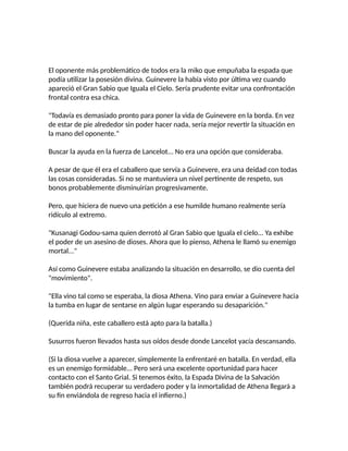 El oponente más problemático de todos era la miko que empuñaba la espada que
podía utilizar la posesión divina. Guinevere la había visto por última vez cuando
apareció el Gran Sabio que Iguala el Cielo. Sería prudente evitar una confrontación
frontal contra esa chica.
"Todavía es demasiado pronto para poner la vida de Guinevere en la borda. En vez
de estar de pie alrededor sin poder hacer nada, sería mejor revertir la situación en
la mano del oponente."
Buscar la ayuda en la fuerza de Lancelot... No era una opción que consideraba.
A pesar de que él era el caballero que servía a Guinevere, era una deidad con todas
las cosas consideradas. Si no se mantuviera un nivel pertinente de respeto, sus
bonos probablemente disminuirían progresivamente.
Pero, que hiciera de nuevo una petición a ese humilde humano realmente sería
ridículo al extremo.
"Kusanagi Godou-sama quien derrotó al Gran Sabio que Iguala el cielo... Ya exhibe
el poder de un asesino de dioses. Ahora que lo pienso, Athena le llamó su enemigo
mortal..."
Así como Guinevere estaba analizando la situación en desarrollo, se dio cuenta del
"movimiento".
"Ella vino tal como se esperaba, la diosa Athena. Vino para enviar a Guinevere hacia
la tumba en lugar de sentarse en algún lugar esperando su desaparición."
(Querida niña, este caballero está apto para la batalla.)
Susurros fueron llevados hasta sus oídos desde donde Lancelot yacía descansando.
(Si la diosa vuelve a aparecer, simplemente la enfrentaré en batalla. En verdad, ella
es un enemigo formidable... Pero será una excelente oportunidad para hacer
contacto con el Santo Grial. Si tenemos éxito, la Espada Divina de la Salvación
también podrá recuperar su verdadero poder y la inmortalidad de Athena llegará a
su fin enviándola de regreso hacia el infierno.)
 