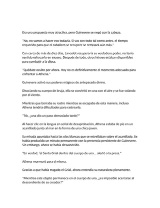 Era una propuesta muy atractiva, pero Guinevere se negó con la cabeza.
"No, no vamos a hacer eso todavía. Si vas con todo tal como antes, el tiempo
requerido para que el caballero se recupere se retrasará aún más."
Con cerca de más de diez días, Lancelot recuperaría su verdadero poder, no tenía
sentido esforzarlo en exceso. Después de todo, otros héroes estaban disponibles
para combatir a la diosa.
"Quédate oculto por ahora. Hoy no es definitivamente el momento adecuado para
enfrentar a Athena."
Guinevere activó sus poderes mágicos de antepasado divino.
Disociando su cuerpo de bruja, ella se convirtió en una con el aire y se fue volando
por el viento.
Mientras que borraba su rastro mientras se escapaba de esta manera, incluso
Athena tendría dificultades para rastrearla.
"Tsk, ¿una dio un paso demasiado tarde?"
Al hacer clic en la lengua en señal de desaprobación, Athena estaba de pie en un
acantilado junto al mar en la forma de una chica joven.
Su mirada apuntaba hacia las olas blancas que se estrellaban sobre el acantilado. Se
había producido un minuto permanente con la presencia persistente de Guinevere.
Sin embargo, ahora se había desvanecido.
"En verdad, 'el Santo Grial dentro del cuerpo de una... alertó a la presa."
Athena murmuró para sí misma.
Gracias a que había tragado el Grial, ahora entendía su naturaleza plenamente.
"Mientras este objeto permanece en el cuerpo de una, ¿es imposible acercarse al
descendiente de su creador?"
 