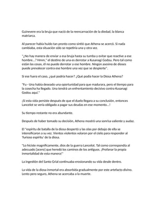Guinevere era la bruja que nació de la reencarnación de la diedad, la blanca
matriarca.
Al parecer había huido tan pronto como sintió que Athena se acercó. Si nada
cambiaba, esta situación sólo se repetiría una y otra vez.
"¿No hay manera de enviar a esa bruja hasta su tumba y evitar que reactive a ese
hombre...? Hmm," el destino de una es derrotar a Kusanagi Godou. Pero tal como
están las cosas, él no puede derrotar a ese hombre. Ningún asesino de dioses
puede prevalecer contra ese hombre una vez que se despierte".
Si ese fuera el caso, ¿qué podría hacer? ¿Qué podía hacer la Diosa Athena?
"Fu - Una había deseado una oportunidad para que madurara, pero el tiempo para
la cosecha ha llegado. Una tendrá un enfrentamiento decisivo contra Kusanagi
Godou aquí."
¡Si esta vida persiste después de que el duelo llegara a su conclusión, entonces
Lancelot se vería obligado a pagar sus deudas en ese momento...!
Su tiempo restante no era abundante.
Después de haber tomado su decisión, Athena mostró una sonrisa valiente y audaz.
El "espíritu de batalla de la diosa despertó y las olas por debajo de ella se
intensificaron a su vez. Vientos violentos volaron por el cielo para responder al
'furioso espíritu' de la diosa.
"Lo hiciste magníficamente, dios de la guerra Lancelot. Tal como correspondía al
adecuado [acero] que heredó los caminos de los antiguos. ¡Profanar la propia
inmortalidad de esta manera!"
La ingestión del Santo Grial continuaba erosionando su vida desde dentro.
La vida de la diosa inmortal era absorbida gradualmente por este artefacto divino.
Lento pero seguro, Athena se acercaba a la muerte.
 