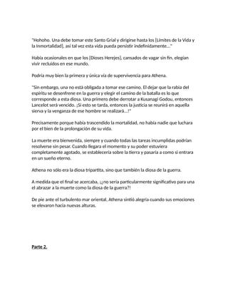 "Hohoho. Una debe tomar este Santo Grial y dirigirse hasta los [Límites de la Vida y
la Inmortalidad], así tal vez esta vida pueda persistir indefinidamente..."
Había ocasionales en que los [Dioses Herejes], cansados de vagar sin fin, elegían
vivir recluidos en ese mundo.
Podría muy bien la primera y única vía de supervivencia para Athena.
"Sin embargo, una no está obligada a tomar ese camino. El dejar que la rabia del
espíritu se desenfrene en la guerra y elegir el camino de la batalla es lo que
corresponde a esta diosa. Una primero debe derrotar a Kusanagi Godou, entonces
Lancelot será vencido. ¡Si esto se tarda, entonces la justicia se reunirá en aquella
sierva y la venganza de ese hombre se realizará...!"
Precisamente porque había trascendido la mortalidad, no había nadie que luchara
por el bien de la prolongación de su vida.
La muerte era bienvenida, siempre y cuando todas las tareas incumplidas podrían
resolverse sin pesar. Cuando llegara el momento y su poder estuviera
completamente agotado, se establecería sobre la tierra y pasaría a como si entrara
en un sueño eterno.
Athena no sólo era la diosa tripartita, sino que también la diosa de la guerra.
A medida que el final se acercaba, ¡¿no sería particularmente significativo para una
el abrazar a la muerte como la diosa de la guerra?!
De pie ante el turbulento mar oriental, Athena sintió alegría cuando sus emociones
se elevaron hacia nuevas alturas.
Parte 2.
 