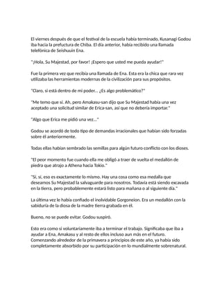 El viernes después de que el festival de la escuela había terminado, Kusanagi Godou
iba hacia la prefuctura de Chiba. El día anterior, había recibido una llamada
telefónica de Seishuuin Ena.
"¡Hola, Su Majestad, por favor! ¡Espero que usted me pueda ayudar!"
Fue la primera vez que recibía una llamada de Ena. Esta era la chica que rara vez
utilizaba las herramientas modernas de la civilización para sus propósitos.
"Claro, si está dentro de mi poder... ¿Es algo problemático?"
"Me temo que sí. Ah, pero Amakasu-san dijo que Su Majestad había una vez
aceptado una solicitud similar de Erica-san, así que no debería importar."
"Algo que Erica me pidió una vez..."
Godou se acordó de todo tipo de demandas irracionales que habían sido forzadas
sobre él anteriormente.
Todas ellas habían sembrado las semillas para algún futuro conflicto con los dioses.
"El peor momento fue cuando ella me obligó a traer de vuelta el medallón de
piedra que atrajo a Athena hacia Tokio."
"Sí, sí, eso es exactamente lo mismo. Hay una cosa como esa medalla que
deseamos Su Majestad la salvaguarde para nosotros. Todavía está siendo excavada
en la tierra, pero probablemente estará listo para mañana o al siguiente día."
La última vez le había confiado el inolvidable Gorgoneion. Era un medallón con la
sabiduría de la diosa de la madre tierra grabada en él.
Bueno, no se puede evitar. Godou suspiró.
Esto era como si voluntariamente iba a terminar el trabajo. Significaba que iba a
ayudar a Ena, Amakasu y al resto de ellos incluso aun más en el futuro.
Comenzando alrededor de la primavera a principios de este año, ya había sido
completamente absorbido por su participación en lo mundialmente sobrenatural.
 