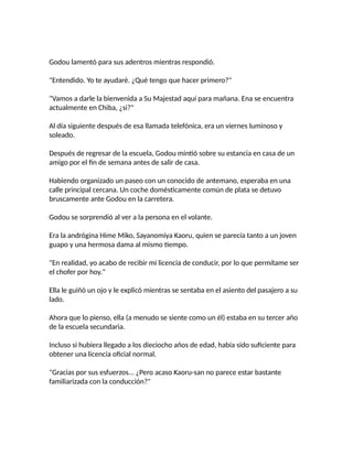 Godou lamentó para sus adentros mientras respondió.
"Entendido. Yo te ayudaré. ¿Qué tengo que hacer primero?"
"Vamos a darle la bienvenida a Su Majestad aquí para mañana. Ena se encuentra
actualmente en Chiba, ¿si?"
Al día siguiente después de esa llamada telefónica, era un viernes luminoso y
soleado.
Después de regresar de la escuela, Godou mintió sobre su estancia en casa de un
amigo por el fin de semana antes de salir de casa.
Habiendo organizado un paseo con un conocido de antemano, esperaba en una
calle principal cercana. Un coche domésticamente común de plata se detuvo
bruscamente ante Godou en la carretera.
Godou se sorprendió al ver a la persona en el volante.
Era la andrógina Hime Miko, Sayanomiya Kaoru, quien se parecía tanto a un joven
guapo y una hermosa dama al mismo tiempo.
"En realidad, yo acabo de recibir mi licencia de conducir, por lo que permítame ser
el chofer por hoy."
Ella le guiñó un ojo y le explicó mientras se sentaba en el asiento del pasajero a su
lado.
Ahora que lo pienso, ella (a menudo se siente como un él) estaba en su tercer año
de la escuela secundaria.
Incluso si hubiera llegado a los dieciocho años de edad, había sido suficiente para
obtener una licencia oficial normal.
"Gracias por sus esfuerzos... ¿Pero acaso Kaoru-san no parece estar bastante
familiarizada con la conducción?"
 