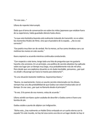 "En ese caso..."
Liliana de repente interrumpió.
Dado que el tema de conversación era sobre los mitos japoneses que estaban fuera
de su experiencia, había guardado silencio hasta ahora.
"Lo que esta fantástica leyenda está realmente tratando de transmitir, no es sobre
los momentos finales de Hime, sino que el paradero de la espada... ¿No es eso
correcto?"
"Eso podría muy bien ser de verdad. Por lo menos, así fue como Amakasu-san y yo
metimos las manos en este asunto."
Kaoru expresó su acuerdo mientras continuaba conduciendo.
"Con respecto a este tema, tengo toda una lista de preguntas que me gustaría
hacerle a los ancianos. En un principio, una política de secreto absoluto fue aplicada
sobre ese lugar por un tiempo muy largo, muy probablemente más de mil años.
Pero desde que una explosiva situación es sin duda inevitable, pensamos, ¿por qué
no añadir a Kusanagi-san hacia la mezcla para detonarla?".
"Es una situación bastante indefensa, Sayanomiya Kaoru."
"Bueno, no exactamente. Como un asunto secreto relacionado con los dioses,
siempre hay una alta probabilidad de que Godou-san estará involucrado con el
tiempo. En ese caso, ¿por qué no llamarlo desde el principio?"
"Ya veo. Si lo pones de esa manera, estoy de acuerdo."
Liliana asintió con Kaoru quien acababa de describir a Godou como si fuera una
bomba de pie.
Godou estaba a punto de objetar con indignación.
"Dicho esto, ¿hay realmente un Noble Único enlazado en un sueño eterno con la
espada? En este mundo, no hay tal cosa como una isla en un lugar donde no hay ni
 