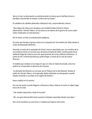 tierra ni mar. La descripción es prácticamente la misma que la del Rey Arturo y
Excalibur dormiendo en Avalon, la tierra de las hadas".
El caballero de cabellos plateados reflexionó más, sorprendiendo a Kaoru.
"Que digno de Liliana-san Amakasu-san también había hecho la misma
observación. Yamato Takeru, el rey Arturo y los dioses de la guerra de acero están
todos implicados en esta leyenda."
Por lo tanto, se hizo una declaración peligrosa.
El coche que llevaba al grupo entró en la autopista de Trans-Bahía de Tokio desde la
unión de Kawasaki-Ukishima.
Pasando a través de la autopista de Shuto, fueron absorbidos por una sombra de la
oscuridad al entrar en el túnel que atraviesa la bahía de Tokio. Continuando hacia
adelante llegarían hasta la zona de aparcamiento de la isla artificial Umihotaru. A
partir de ahí, la Península Bousou podría llegar a través de la ruta de enlace
Kisarazu.
A medida que estaban en la etapa en que un mito se había levantado, este mar
podría ser atravesado en decenas de minutos.
"La llamada isla flotante se cree que sea el 'Palacio de la Isla Flotante' donde el
padre de Yamato Takeru, el emperador Keiko celebraba sus banquetes cuando
estaba visitando a sus hijos en la región de Kantou."
Kaoru explicó en el camino.
Era casi de noche cuando llegaron a Kisarazu y Kaoru detuvo el coche en algún lugar
cerca de la costa.
"¡He estado esperando a todo el mundo!"
"Ah, una gran bienvenida hacia nuestros invitados especiales desde muy lejos."
Dos caras familiares se acercaron a medida que bajaron del coche.
 