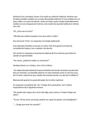 Seishuuin Ena y Amakasu Touma. Ena vestía su uniforme habitual, mientras que
Amakasu también andaba con su traje descuidado habitual. En ese sentido eran un
buen estilo y no como los demás. Junto con Kaoru quien estaba impecablemente
vestida con una chaqueta de invierno, esta noción de atuendo habitual se reforzó
aún más.
"Eh, ¿Erica-san no vino?"
"Ella dijo que estaba ocupada y tuvo que volver a Italia."
Ena murmuró "hmm" en respuesta a la simple explicación.
Una expresión frenética cruzó por su rostro. Pero Ena ignoró la mirada de
curiosidad de Godou y fue a saludar a los demás.
Yuri sonrió en respuesta al entusiasmo habitual de Ena mientras que Liliana la
saludó con generosidad.
"Por cierto, ¿podemos hablar un momento?"
Amakasu llamó, no a Godou, sino a Yuri y Liliana.
"Un objeto llamado Alabarda Inversa Celestial está siendo excavada actualmente.
Para ser honesto, es imposible adivinar en este momento como se verá esa cosa.
Por lo tanto, esperamos que ustedes dos puedan prestar sus ojos de la sabiduría."
Básicamente querían la ayuda del poder de la visión espiritual.
En respuesta a la petición de "ver" el lugar de la excavación, Yuri y Liliana
respondieron de la siguiente manera:
"No puedo estar segura de si será visto algo, pero vamos a ir hasta el lugar por
ahora."
"Ya veo. Tal vez como una bruja, podrías ser capaz de ayudar a la investigación".
"... ¿Tengo que estar de acuerdo?"
 
