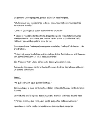Sin pensarlo Godou preguntó, porque estaba un poco intrigado.
"Oh, Kusanagi-san, considerando todas las cosas, todavía tienes muchos otros
asuntos que atender."
"Umm, sí, ¿Su Majestad puede acompañarme un poco?"
A Godou le resultó bastante extraño. El agente especial relajado tenía muchos
intereses ocultos. Sea como fuere, su tono de voz era un poco diferente de lo
habitual y esta vez fue un tono grave de voz.
Pero antes de que Godou pudiera expresar sus dudas, Ena le guió de la mano y lo
arrastró lejos.
"Entonces le encomiendo los asuntos a todos ustedes. Especialmente a ti, Kusanagi-
san, por favor resuelve las cosas adecuadamente."
Con Amakasu, Yuri y Liliana por un lado. Godou y Ena eran el otro.
Cuando los dos grupos partieron hacia diferentes destinos, Kaoru les despidió con
un extraño comentario.
Parte 3.
"Así que Seishuuin, ¿qué quieres que haga?"
Caminando por la playa por la noche, estaban en la orilla Kisarazu frente al mar de
Edomae.
Godou habló haci la espalda de Seishuuin Ena mientras caminaba delante de él.
"¿Por qué tenemos que venir aquí? Siento que no hay nada que ver aquí."
La costa en la noche estaba completamente desprovista de personas.
 