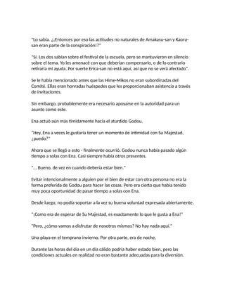 "Lo sabía. ¿¡Entonces por eso las actitudes no naturales de Amakasu-san y Kaoru-
san eran parte de la conspiración!?"
"Sí. Los dos sabían sobre el festival de la escuela, pero se mantuvieron en silencio
sobre el tema. Yo les amenacé con que deberían compensarlo, o de lo contrario
retiraría mi ayuda. Por suerte Erica-san no está aquí, así que no se verá afectado".
Se le había mencionado antes que las Hime-Mikos no eran subordinadas del
Comité. Ellas eran honradas huéspedes que les proporcionaban asistencia a través
de invitaciones.
Sin embargo, probablemente era necesario apoyarse en la autoridad para un
asunto como este.
Ena actuó aún más tímidamente hacia el aturdido Godou.
"Hey, Ena a veces le gustaría tener un momento de intimidad con Su Majestad,
¿puedo?"
Ahora que se llegó a esto - finalmente ocurrió. Godou nunca había pasado algún
tiempo a solas con Ena. Casi siempre había otros presentes.
"... Bueno, de vez en cuando debería estar bien."
Evitar intencionalmente a alguien por el bien de estar con otra persona no era la
forma preferida de Godou para hacer las cosas. Pero era cierto que había tenido
muy poca oportunidad de pasar tiempo a solas con Ena.
Desde luego, no podía soportar a la vez su buena voluntad expresada abiertamente.
"¡Como era de esperar de Su Majestad, es exactamente lo que le gusta a Ena!"
"Pero, ¿cómo vamos a disfrutar de nosotros mismos? No hay nada aquí."
Una playa en el temprano invierno. Por otra parte, era de noche.
Durante las horas del día en un día cálido podría haber estado bien, pero las
condiciones actuales en realidad no eran bastante adecuadas para la diversión.
 