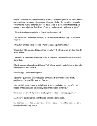 Bueno, las constelaciones del invierno brillando en el cielo podían ser consideradas
como un telón de fondo, mientras que el susurro de las olas rompiéndose podía
contar como música de fondo. Con los dos a solas, el escenario estaba listo para
una escena romántica y dramática. ¡Pero con un tremendo casting de actores!
*(Sigan leyendo y entenderán lo de casting de actores xd)*
Para las actuales dos personas presentes, esta situación era un poco demasiado
inapropiada.
"Mira, hay una lata vacía por allá. ¿Vamos a jugar a patear la lata?"
"No es divertido con sólo dos personas, ¿verdad? ¿O tal vez no es tan divertido de
todos modos?"
Tal como fue de esperar, la conversación se convirtió rápidamente en una torpe y
sin sentido.
Si la otra persona fuera Erica, Liliana o Yuri, ellas probablemente hubieran tomado
otras medidas para intimar.
Sin embargo, Godou se tranquilizó.
A pesar de que había ganado algo de familiaridad, todavía no tenía mucha
confianza en llevarse bien con las jóvenes.
"Ah, hay incluso un balón de fútbol aquí. Antes, cuando Ena era una niña, me
mezclé en los juegos de los chicos y los derrotaba por completo."
"Pero, aun así, el fútbol playa no es algo para que dos personas jueguen..."
Ena recordó sus recuerdos infantiles de atletismo personales.
Ella debió de ser el tipo que corría con el balón sola, en repetidas ocasiones para
penetrar la defensa y anotar.
 