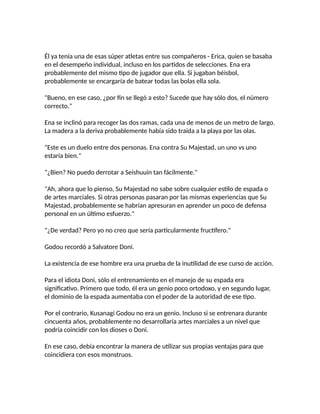 Él ya tenía una de esas súper atletas entre sus compañeros - Erica, quien se basaba
en el desempeño individual, incluso en los partidos de selecciones. Ena era
probablemente del mismo tipo de jugador que ella. Si jugaban béisbol,
probablemente se encargaría de batear todas las bolas ella sola.
"Bueno, en ese caso, ¿por fin se llegó a esto? Sucede que hay sólo dos, el número
correcto."
Ena se inclinó para recoger las dos ramas, cada una de menos de un metro de largo.
La madera a la deriva probablemente había sido traída a la playa por las olas.
"Este es un duelo entre dos personas. Ena contra Su Majestad, un uno vs uno
estaría bien."
"¿Bien? No puedo derrotar a Seishuuin tan fácilmente."
"Ah, ahora que lo pienso, Su Majestad no sabe sobre cualquier estilo de espada o
de artes marciales. Si otras personas pasaran por las mismas experiencias que Su
Majestad, probablemente se habrían apresuran en aprender un poco de defensa
personal en un último esfuerzo."
"¿De verdad? Pero yo no creo que sería particularmente fructífero."
Godou recordó a Salvatore Doni.
La existencia de ese hombre era una prueba de la inutilidad de ese curso de acción.
Para el idiota Doni, sólo el entrenamiento en el manejo de su espada era
significativo. Primero que todo, él era un genio poco ortodoxo, y en segundo lugar,
el dominio de la espada aumentaba con el poder de la autoridad de ese tipo.
Por el contrario, Kusanagi Godou no era un genio. Incluso si se entrenara durante
cincuenta años, probablemente no desarrollaría artes marciales a un nivel que
podría coincidir con los dioses o Doni.
En ese caso, debía encontrar la manera de utilizar sus propias ventajas para que
coincidiera con esos monstruos.
 