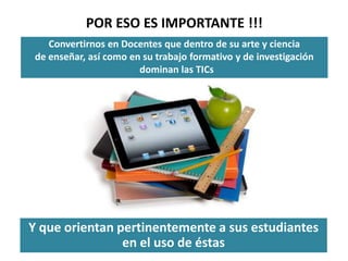POR ESO ES IMPORTANTE !!!
    Convertirnos en Docentes que dentro de su arte y ciencia
 de enseñar, así como en su trabajo formativo y de investigación
                        dominan las TICs




Y que orientan pertinentemente a sus estudiantes
                en el uso de éstas
 