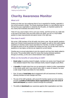 Charity Awareness Monitor
What is it?

Finding out what your key audiences think of you is essential for charities, especially in
the current economic climate. The Charity Awareness Monitor is a cost-effective way to
find out how your organisation is viewed by the UK public, an important audience for
any charity that fundraises and works in the UK.

Think of it as a way to hold a mirror up to your charity, and find out how you really look
in the eyes of the world. Once you know where you stand, you are in a much better
position to make improvements and spend money in the right way.

How does it work?

We survey 1,000 members of the UK public nine times a year. We ask specific questions
about your charity’s brand awareness and level of support, as well as more wide-ranging
questions on voluntary sector issues (see below for a full list). A number of questions
are kept the same so we can compare the results over time, but we also leave room for
questions on new topics, so that we can respond to current events.

Charities pay an annual subscription to join the research and have their details added to
the survey. This provides better value for money than buying individual questions
through an omnibus, as the cost is shared between many organisations.

What are the benefits of subscribing to CAM?

   Great value: by pooling research budgets, members can access more frequent and
   more detailed research than many individual charity research budgets could afford.

   A breadth of insights about how you are perceived in relation to other organisations
   in the charity sector and in your area of work. With 11 waves of research, we cover
   a wide range of topics (see below for more details).

   Over 10 years of trend data about engagement with and awareness of charities,
   allowing members to track changes over time.

   The size of the CAM syndicate, with around 50 charities signed up to the research,
   provides a wealth of information about organisations in your own area of
   work and beyond (as results is shared amongst the syndicate).

   The ability to benchmark your awareness against other organisations over time.


                   W: www.nfpSynergy.net T: 020 7426 8888 E: insight@nfpsynergy.net
 