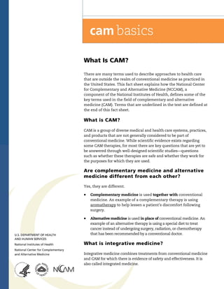 What Is CAM?

There are many terms used to describe approaches to health care
that are outside the realm of conventional medicine as practiced in
the United States. This fact sheet explains how the National Center
for Complementary and Alternative Medicine (NCCAM), a
component of the National Institutes of Health, defines some of the
key terms used in the field of complementary and alternative
medicine (CAM). Terms that are underlined in the text are defined at
the end of this fact sheet.

What is CAM?

CAM is a group of diverse medical and health care systems, practices,
and products that are not generally considered to be part of
conventional medicine. While scientific evidence exists regarding
some CAM therapies, for most there are key questions that are yet to
be answered through well-designed scientific studies—questions
such as whether these therapies are safe and whether they work for
the purposes for which they are used.

Are complementary medicine and alternative
medicine different from each other?

Yes, they are different.

!   Complementary medicine is used together with conventional
    medicine. An example of a complementary therapy is using
    aromatherapy to help lessen a patient’s discomfort following
    surgery.

!   Alternative medicine is used in place of conventional medicine. An
    example of an alternative therapy is using a special diet to treat
    cancer instead of undergoing surgery, radiation, or chemotherapy
    that has been recommended by a conventional doctor.

What is integrative medicine?

Integrative medicine combines treatments from conventional medicine
and CAM for which there is evidence of safety and effectiveness. It is
also called integrated medicine.
 
