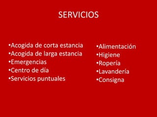SERVICIOS


•Acogida de corta estancia   •Alimentación
•Acogida de larga estancia   •Higiene
•Emergencias                 •Ropería
•Centro de día               •Lavandería
•Servicios puntuales         •Consigna
 