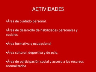 ACTIVIDADES
•Área de cuidado personal.

•Área de desarrollo de habilidades personales y
sociales

•Área formativa y ocupacional

•Área cultural, deportiva y de ocio.

•Área de participación social y acceso a los recursos
normalizados
 