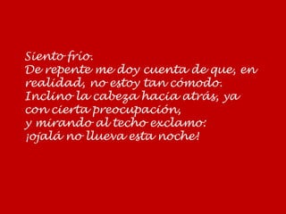 Siento frío.
De repente me doy cuenta de que, en
realidad, no estoy tan cómodo.
Inclino la cabeza hacia atrás, ya
con cierta preocupación,
y mirando al techo exclamo:
¡ojalá no llueva esta noche!
 