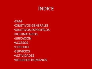 ÍNDICE

•CAM
•OBJETIVOS GENERALES
•OBJETIVOS ESPECIFÍCOS
•DESTINATARIOS
•UBICACIÓN
•ACCESOS
•CIRCUITO
•SERVICIOS
•ACTIVIDADES
•RECURSOS HUMANOS
 