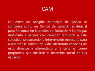 CAM

El Centro de Acogida Municipal de Sevilla se
configura como un Centro de carácter asistencial
para Personas en Situación de Exclusión y Sin Hogar,
destinado a acoger con carácter temporal a este
colectivo, procurando la intervención necesaria para
aumentar la calidad de vida, ofertando espacios de
usos diversos y alternativos a la calle así como
programas que faciliten la inserción social de sus
usuarios.
 