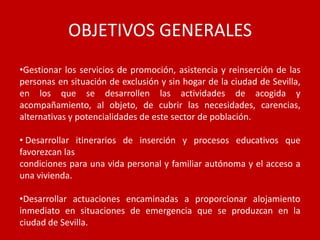 OBJETIVOS GENERALES
•Gestionar los servicios de promoción, asistencia y reinserción de las
personas en situación de exclusión y sin hogar de la ciudad de Sevilla,
en los que se desarrollen las actividades de acogida y
acompañamiento, al objeto, de cubrir las necesidades, carencias,
alternativas y potencialidades de este sector de población.

• Desarrollar itinerarios de inserción y procesos educativos que
favorezcan las
condiciones para una vida personal y familiar autónoma y el acceso a
una vivienda.

•Desarrollar actuaciones encaminadas a proporcionar alojamiento
inmediato en situaciones de emergencia que se produzcan en la
ciudad de Sevilla.
 