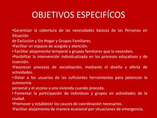OBJETIVOS ESPECIFÍCOS
•Garantizar la cobertura de las necesidades básicas de las Personas en
Situación
de Exclusión y Sin Hogar y Grupos Familiares.
•Facilitar un espacio de acogida y atención.
• Facilitar alojamiento temporal a grupos familiares que lo necesiten.
•Posibilitar la intervención individualizada en los procesos educativos y de
inserción.
•Favorecer procesos de socialización, mediante el diseño y oferta de
actividades.
•·Dotar a los usuarios de las suficientes herramientas para potenciar la
autonomía
personal y el acceso a una vivienda cuando proceda.
• Fomentar la participación de individuos y grupos en actividades de la
ciudad.
•Promover y establecer los cauces de coordinación necesarios.
•Facilitar alojamiento de manera ocasional por situaciones de emergencia.
 