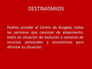 DESTINATARIOS


Podrán acceder al Centro de Acogida, todas
las personas que carezcan de alojamiento,
estén en situación de exclusión y carezcan de
recursos personales y económicos para
afrontar su situación.
 