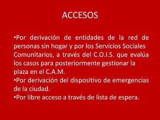 ACCESOS

•Por derivación de entidades de la red de
personas sin hogar y por los Servicios Sociales
Comunitarios, a través del C.O.I.S. que evalúa
los casos para posteriormente gestionar la
plaza en el C.A.M.
•Por derivación del dispositivo de emergencias
de la ciudad.
•Por libre acceso a través de lista de espera.
 