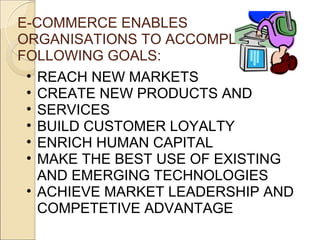 E-COMMERCE ENABLES
ORGANISATIONS TO ACCOMPLISH THE
FOLLOWING GOALS:
 • REACH NEW MARKETS
 • CREATE NEW PRODUCTS AND
 • SERVICES
 • BUILD CUSTOMER LOYALTY
 • ENRICH HUMAN CAPITAL
 • MAKE THE BEST USE OF EXISTING
   AND EMERGING TECHNOLOGIES
 • ACHIEVE MARKET LEADERSHIP AND
   COMPETETIVE ADVANTAGE
 
