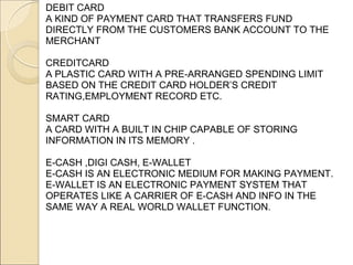 DEBIT CARD
A KIND OF PAYMENT CARD THAT TRANSFERS FUND
DIRECTLY FROM THE CUSTOMERS BANK ACCOUNT TO THE
MERCHANT

CREDITCARD
A PLASTIC CARD WITH A PRE-ARRANGED SPENDING LIMIT
BASED ON THE CREDIT CARD HOLDER’S CREDIT
RATING,EMPLOYMENT RECORD ETC.

SMART CARD
A CARD WITH A BUILT IN CHIP CAPABLE OF STORING
INFORMATION IN ITS MEMORY .

E-CASH ,DIGI CASH, E-WALLET
E-CASH IS AN ELECTRONIC MEDIUM FOR MAKING PAYMENT.
E-WALLET IS AN ELECTRONIC PAYMENT SYSTEM THAT
OPERATES LIKE A CARRIER OF E-CASH AND INFO IN THE
SAME WAY A REAL WORLD WALLET FUNCTION.
 