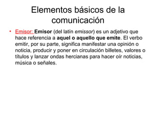 Elementos básicos de la
             comunicación
• Emisor: Emisor (del latín emissor) es un adjetivo que
  hace referencia a aquel o aquello que emite. El verbo
  emitir, por su parte, significa manifestar una opinión o
  noticia, producir y poner en circulación billetes, valores o
  títulos y lanzar ondas hercianas para hacer oír noticias,
  música o señales.
 