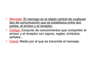 • Mensaje: El mensaje es el objeto central de cualquier
  tipo de comunicación que se establezca entre dos
  partes, el emisor y el receptor.
• Código: Conjunto de conocimientos que comparten el
  emisor y el receptor con signos, reglas, símbolos,
  señales…
• Canal: Medio por el que se transmite el mensaje.
 