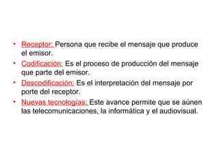 • Receptor: Persona que recibe el mensaje que produce
  el emisor.
• Codificación: Es el proceso de producción del mensaje
  que parte del emisor.
• Descodificación: Es el interpretación del mensaje por
  porte del receptor.
• Nuevas tecnologías: Este avance permite que se aúnen
  las telecomunicaciones, la informática y el audiovisual.
 