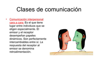 Clases de comunicación
• Comunicación interpersonal
  cara a cara: Es el que tiene
  lugar entre individuos que se
  eligen especialmente. El
  emisor y el receptor
  desempeñan papeles
  dinámicos. Son perfectamente
  intercambiables entre sí. La
  respuesta del receptor al
  emisor se denomina
  retroalimentación.
 