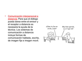 • Comunicación interpersonal a
  distancia: Para que el diálogo
  pueda darse entre el emisor y
  el receptor a distancia es
  necesaria la ayuda de la
  técnica. Los sistemas de
  comunicación a distancia
  incluye formas de
  comunicación hablada, escrita,
  de imagen fija e imagen movil.
 