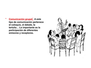 •   Comunicación grupal: A este
    tipo de comunicación pertenece
    el coloquio, el debate, la
    tertulia… Lo importante es la
    participación de diferentes
    emisores y receptores.
 