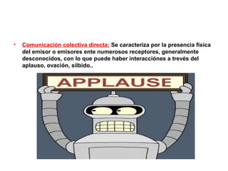 •   Comunicación colectiva directa: Se caracteriza por la presencia física
    del emisor o emisores ente numerosos receptores, generalmente
    desconocidos, con lo que puede haber interacciónes a trevés del
    aplauso, ovación, silbido..
 