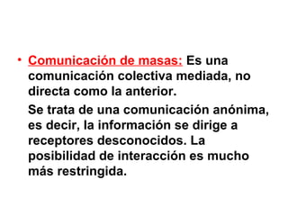 • Comunicación de masas: Es una
  comunicación colectiva mediada, no
  directa como la anterior.
  Se trata de una comunicación anónima,
  es decir, la información se dirige a
  receptores desconocidos. La
  posibilidad de interacción es mucho
  más restringida.
 