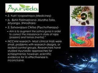 • 2. Yukti Vyapashraya (Medicines)• b. Bahir Parimarjnana- Murdha Taila,
Ahyanga, Shirodhara.
• 3. Satvavajaya Cikitsa (Psychotherapy)– Aim is to augment the sattva guna in order
to correct the imbalance in state of rajas
(passion) and tamas (inertia).”

• NCCAM research- Most clinical trials were
small, problems with research designs, or
lacked control groups. Researchers have
studied Ayurvedic approaches for
schizophrenia; however, scientific
evidence for its effectiveness is
inconclusive.

 