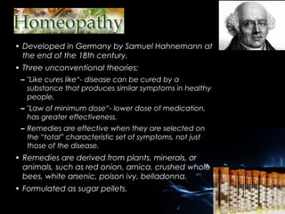 • Developed in Germany by Samuel Hahnemann at
the end of the 18th century.
• Three unconventional theories:
– "Like cures like“- disease can be cured by a
substance that produces similar symptoms in healthy
people.
– "Law of minimum dose“- lower dose of medication,
has greater effectiveness.
– Remedies are effective when they are selected on
the “total” characteristic set of symptoms, not just
those of the disease.

• Remedies are derived from plants, minerals, or
animals, such as red onion, arnica, crushed whole
bees, white arsenic, poison ivy, belladonna.
• Formulated as sugar pellets.

 